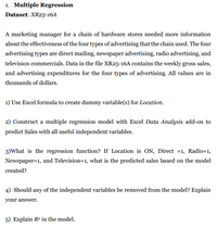1. Multiple Regression
Dataset: XR25-16A
A marketing manager for a chain of hardware stores needed more information
about the effectiveness of the four types of advertising that the chain used. The four
advertising types are direct mailing, newspaper advertising, radio advertising, and
television commercials. Data in the file XR25-16A contains the weekly gross sales,
and advertising expenditures for the four types of advertising. All values are in
thousands of dollars.
1) Use Excel formula to create dummy variable(s) for Location.
2) Construct a multiple regression model with Excel Data Analysis add-on to
predict Sales with all useful independent variables.
3)What is the regression function? If Location is ON, Direct =1, Radio=1,
Newspaper=1, and Television=1, what is the predicted sales based on the model
created?
4) Should any of the independent variables be removed from the model? Explain
your answer.
5) Explain R2 in the model.
