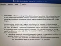 W BL1250 Group activity 4 2020 (1) -
Saved to my Mac
Mailings
Review
View Y Tell me
2. TRANSLATION: Antibiotics are drugs that are bacteriostatic or bactericidal. Both antibiotic types may
be used to effectively eliminate an infection. Bacteriostatic antibiotics prevent bacterial growth and
require higher dosages to eliminate the infection. Bactericidal antibiotics kill bacterial cells at lower
dosages.
A common cellular function that is targeted by antibiotics is the process of translation, since the
ribosome and other factors involved in translation are different in prokaryotic cells versus eukaryotic
cells. Thus, the antibiotic is specific only to bacteria and does not harm the host. Chloramphenicol is
an antibiotic that blocks the enzyme, peptidyl transferase. This enzyme is responsible for forming
peptide bonds between amino acids during the process of translation. Answer the following questions
about chloramphenicol.
a. Consider the specific role of peptidyl transferase and describe the exact point in translation that
would be blocked in the presence of the antibiotic, chloramphenicol.
i. Would the steps of initiation occur in the presence of chloramphenicol? Which steps?
Are there steps that would not occur in initiation? If so, which ones?
