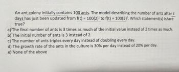 An ant colony initially contains 100 ants. The model describing the number of ants after t
days has just been updated from f(t) = 100(2)¹ to f(t) = 100(3). Which statement(s) is/are
true?
a) The final number of ants is 3 times as much of the initial value instead of 2 times as much.
b) The initial number of ants is 3 instead of 2.
c) The number of ants triples every day instead of doubling every day.
d) The growth rate of the ants in the culture is 30% per day instead of 20% per day.
e) None of the above