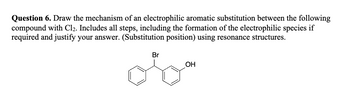 Question 6. Draw the mechanism of an electrophilic aromatic substitution between the following
compound with Cl2. Includes all steps, including the formation of the electrophilic species if
required and justify your answer. (Substitution position) using resonance structures.
Br
OH