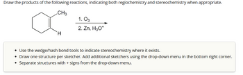 Draw the products of the following reactions, indicating both regiochemistry and stereochemistry when appropriate.
CH3
1. 03
H
2. Zn, H₂O*
• Use the wedge/hash bond tools to indicate stereochemistry where it exists.
• Draw one structure per sketcher. Add additional sketchers using the drop-down menu in the bottom right corner.
Separate structures with + signs from the drop-down menu.
•