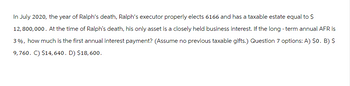 In July 2020, the year of Ralph's death, Ralph's executor properly elects 6166 and has a taxable estate equal to $
12,800,000. At the time of Ralph's death, his only asset is a closely held business interest. If the long-term annual AFR is
3%, how much is the first annual interest payment? (Assume no previous taxable gifts.) Question 7 options: A) $o. B) $
9,760. C) $14,640. D) $18, 600.