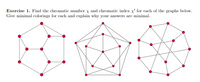 Exercise 1. Find the chromatic number x and chromatic index x for each of the graphs below.
Give minimal colorings for each and explain why your answers are minimal.
