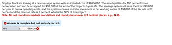 Dog Up! Franks is looking at a new sausage system with an installed cost of $695,000. The asset qualifies for 100 percent bonus
depreciation and can be scrapped for $93,000 at the end of the project's 5-year life. The sausage system will save the firm $199,000
per year in pretax operating costs, and the system requires an initial investment in net working capital of $51,000. If the tax rate is 23
percent and the discount rate is 8 percent, what is the NPV of this project?
Note: Do not round intermediate calculations and round your answer to 2 decimal places, e.g., 32.16.
NPV
Answer is complete but not entirely correct.
$
76,896.20 ☑