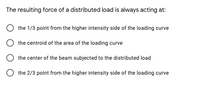 The resulting force of a distributed load is always acting at:
the 1/3 point from the higher intensity side of the loading curve
the centroid of the area of the loading curve
the center of the beam subjected to the distributed load
O the 2/3 point from the higher intensity side of the loading curve
