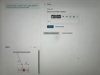 An electric field E=(2.50×105 N/C, right) causes the
2.0 g ball in (Figure 1) to hang at an angle.
Figure
0
Ē
25 nC + 2.0 g
<
1 of 1
>
Part A
What is 0?
Express your answer in degrees.
0 =
Submit
VE ΑΣΦ 5
Request Answer
< Return to Assignment
→
Provide Feedback
?