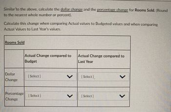 Similar to the above, calculate the dollar change and the percentage change for Rooms Sold. (Round
to the nearest whole number or percent).
Calculate this change when comparing Actual values to Budgeted values and when comparing
Actual Values to Last Year's values.
Rooms Sold
Dollar
Change
Actual Change compared to
Budget
Percentage Select
Change
Actual Change compared to
Last Year
[Select
Select