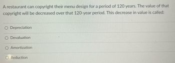 ---

**Understanding the Decrease in Value of Copyrights**

A restaurant can copyright their menu design for a period of 120 years. The value of that copyright will be decreased over that 120-year period. This decrease in value is called:

- Depreciation
- Devaluation
- Amortization
- Reduction

*Explore these concepts to understand how intangible assets like copyrights are valued over time.*

---

(Note: The text is formatted to appear educational and informative, designed for educational websites.)