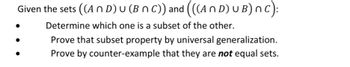 Given the sets ((An D) U (BNC)) and (((An D) UB) nC):
Determine which one is a subset of the other.
Prove that subset property by universal generalization.
Prove by counter-example that they are not equal sets.