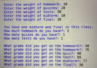 Enter the weight of homework: 30
Enter the weight of quizzes: 20
Enter the weight of tests: 30
Enter the weight of midterm: 10
Enter the weight of final: 10
You have one midterm and final in this class.
How much homewo rk do you have?: 2
How many quizes do you have?: 1
How many tests do you have?: 1
What grade did you get on the homework?: 90
What grade did you get on the homework?: 76
What grade did you get on the quiz?: 90
What grade did you get on the test?: 89
What grade did you get on the midterm?: 77
What grade did you get on the final?: 30
