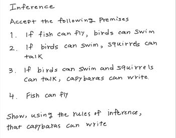 Inference
Accept the following Premises
1.
2.
If fish can fly, birds can Swim
If birds can swim, squirrels can
talk
If birds can swim and squirrels
can talk, capybaras can write.
3. If
4. Fish can fly
Show, using the rules of inference,
that capybaras can write