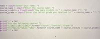 name = input("Enter your name: ")
course_name = input("Enter the course name: ")
course_credits = float(input("How many credits is " + course_name +"?: "))
course_grade = input("Enter the letter grade you received in " + course_name + "?: ")
print("-" * 30)
print("For the following course: ")
print("{:10s}{:10s}{:10s}". format("Course","Credits","Grade"))
print("f{:^10s}{:^10s}{:^10s}".format(+ course_name + course_credits + course_grade))
print ("-" * 30)
