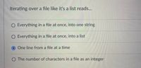 Iterating over a file like it's a list reads...
O Everything in a file at once, into one string
O Everything in a file at once, into a list
One line from a file at a time
O The number of characters in a file as an integer
