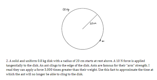 20cm
2. A solid and uniform 0.8 kg disk with a radius of 20 cm starts at rest above. A 10 N force is applied
tangentially to the disk. An ant clings to the edge of the disk. Ants are famous for their "arm" strength. I
read they can apply a force 5,000 times greater than their weight. Use this fact to approximate the time at
which the ant will no longer be able to cling to the disk.
