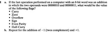 1
a. If the last operation performed on a computer with an 8-bit word was an addition
in which the two operands were 00000010 and 00000011, what would be the value
of the following flags?
●
Carry
• Zero
• Overflow
Sign
• Even Parity
●
Half-Carry
b. Repeat for the addition of -1 (twos complement) and +1.