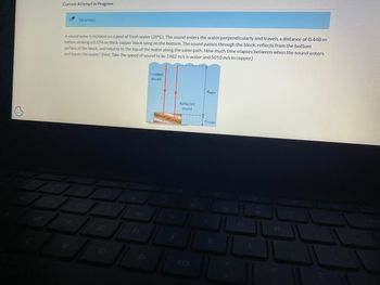 0
Current Attempt in Progress
Incorrect.
A sound wave is incident on a pool of fresh water (20°C). The sound enters the water perpendicularly and travels a distance of 0.448 m
before striking a 0.174-m-thick copper block lying on the bottom. The sound passes through the block, reflects from the bottom
surface of the block, and returns to the top of the water along the same path. How much time elapses between when the sound enters
and leaves the water? (Hint: Take the speed of sound to be 1482 m/s in water and 5010 m/s in copper.)
an
b
t
h
Incident
sound
S
11
Reflected
sound
m
dwater
dcopper
K