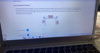 H
View Policies
Current Attempt in Progress
The drawing shows three objects. They are connected by strings that pass over massless and friction-free pulleys. The objects move
starting from rest, and the coefficient of kinetic friction between the middle object and the surface of the table is 0.104. (a) What is the
acceleration of the three objects? (b) Find the tension in the string attached to the 25.0 kg object. (c) Find the tension in the string
attached to the 10.0 kg object.
Type to search
(a) Number
(b) Number
i
i
II
$
C
F4
10.0
kg
Units
Units
6
F6
6
80.0 kg
F7
&
7
25.0
kg
8
(
9
81°F Partly sunny
0
3:51 PM
Backspace