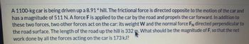 A 1100-kg car is being driven up a 8.91 ° hill. The frictional force is directed opposite to the motion of the car and
has a magnitude of 511 N. A force F is applied to the car by the road and propels the car forward. In addition to
these two forces, two other forces act on the car: its weight W and the normal force FN directed perpendicular to
the road surface. The length of the road up the hill is 332 m. What should be the magnitude of F, so that the net
work done by all the forces acting on the car is 173 kJ?