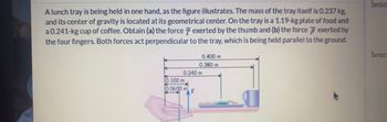 Alunch tray is being held in one hand, as the figure illustrates. The mass of the tray itself is 0.237 kg,
and its center of gravity is located at its geometrical center. On the tray is a 1.19-kg plate of food and
a 0.241-kg cup of coffee. Obtain (a) the force 7 exerted by the thumb and (b) the force exerted by
the four fingers. Both forces act perpendicular to the tray, which is being held parallel to the ground.
0.400 m
0.380 m
0.240 m
0.100 m
0.0600 m
henc
henc