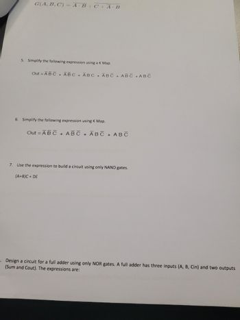 G(A, B, C) = A·B + C + A · B
5. Simplify the following expression using a K Map.
Out - ABC + ABC + ABC + ABC + ABC + ABC
6. Simplify the following expression using K Map.
Out - ABC + ABC + ABC + ABC
7. Use the expression to build a circuit using only NAND gates.
(A+B)C+ DE
Design a circuit for a full adder using only NOR gates. A full adder has three inputs (A, B, Cin) and two outputs
(Sum and Cout). The expressions are: