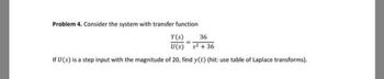 Problem 4. Consider the system with transfer function
Y(s) 36
U(s) s²+36
If U (s) is a step input with the magnitude of 20, find y(t) (hit: use table of Laplace transforms).
=