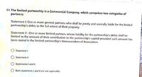 64, The limited partnership is a Commercial Company, which comprises two categories of
partners:
Statement I: One or more general partners who shall be jaintly and severally liable for the limited
partnership's debts to the full extent of their property.
Statement Il: One or more limited partners whose liability for the partnership's debts shall be
limited to the amount of their contribution to the partnership's capital provided such amount has
been stated in the limited partnership's Memorandum of Association.
O Statement
Staterment I
Staternents I and II
Both statements and Il are not applicable.
