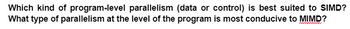 Which kind of program-level parallelism (data or control) is best suited to SIMD?
What type of parallelism at the level of the program is most conducive to MIMD?