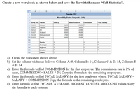 Create a new workbook as shown below and save the file with the name “Call Statistics".
Panda EST
Monthly Sales Report - July
3.
4 Emp. No.Name
Ahmed
Hassan
Ali
Waleed
Mohammed
Samir
Sales Amount
1600
1800
1500
Salary
Comission
Total Salary
2500?
5 S101
6 s105
7 s112
8 S107
9 S110
3000
2200
4500
2000
1700
1600
3500
10 S103
2500
11
12
Totals
13
Average
Highest
Lowest
Count
14
15
17
17
16
a) Create the worksheet shown above.
b) Set the column widths as follows: Column A: 8, Column B: 14, Columns C & D: 15, Columns E
& F: 14.
c) Enter the formula to find COMMISSION for the first employee. The commission rate is 2% of
sales, COMMISSION = SALES * 2% Copy the formula to the remaining employees.
d) Enter the formula to find TOTAL SALARY for the first employee where: TOTAL SALARY =
SALARY + COMMISSION Copy the formula to the remaining employees.
e) Enter formula to find TOTALS, AVERAGE, HIGHEST, LOWEST, and COUNT values. Copy
the formula to each column.
