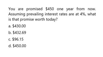 You are promised $450 one year from now.
Assuming prevailing interest rates are at 4%, what
is that promise worth today?
a. $430.00
b. $432.69
C. $96.15
d. $450.00