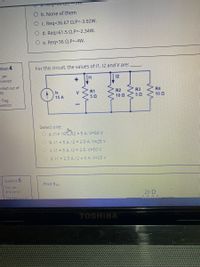 O b. None of them
C. Req=36.67 Q,P=-3.92W.
O d. Req=61.5 Q,P=-2.34W.
e. Req=36 0,P=-4W.
estion 4
For this circuit, the values of 11, 12 and V are:
yet
swered
11
12
arked out of
R1
R2
R3
R4
Is
15 A
V
50
10 Q
10 Q
Flag
uestion
Select one:
O a. 11= 10J12 = 5 A, V=50 V
O b. 11 = 5 A, 12 = 2.5 A, V=25 V
O c. 11 = 5 A, 12 = 2.5, V=50 V
O d. 11 = 2.5 A, 12 = 5 A, V=25 V
Question 5
Find Rab-
Not yet
arswered
20 Q
AAAA
Marked our of
TOSHIBA
