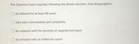 The Supreme Court required, following the Brown decision, that desegregation
be delayed for at least 40 years
take place immediately and completely
be replaced with the doctrine of separate but equal
be initiated with all deliberate speed
