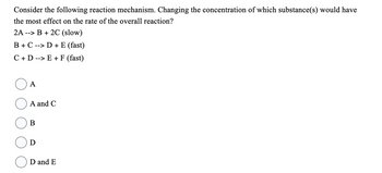 Consider the following reaction mechanism. Changing the concentration of which substance(s) would have
the most effect on the rate of the overall reaction?
2A --> B + 2C (slow)
B + C --> D + E (fast)
C + D --> E + F (fast)
A
A and C
B
D
D and E