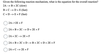 Given the following reaction mechanism, what is the equation for the overall reaction?
2A --> B + 2C (slow)
B + C -> D + E (fast)
C + D -> E+ F (fast)
2A-->2E + F
2A + B + 2C --> D + 2E + F
2A + 2C --> 2E + F
2A + B + 2C + D --> B + 2C + D + 2E + F
2A + C --> 2E + F