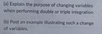 (a) Explain the purpose of changing variables
when performing double or triple integration.
(b) Post an example illustrating such a change
of variables.
