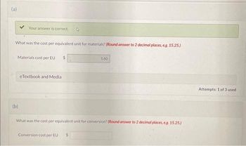 (a)
Your answer is correct.
What was the cost per equivalent unit for materials? (Round answer to 2 decimal places, e.g. 15.25.)
Materials cost per EU $
(b)
eTextbook and Media
1.60
What was the cost per equivalent unit for conversion? (Round answer to 2 decimal places, e.g. 15.25.)
Conversion cost per EU $
Attempts: 1 of 3 used