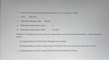 1. Barb's Florists purchased a small delivery truck on January 1, 2020.
•
Cost
$50,000
. Expected salvage value $5,000
Estimated useful life in years
Estimated useful life in miles
5
●
100,000
Required: Provide the journal entry for depreciation using the following methods. (Note: Different
years)
(a) Depreciation for 2022 using Straight-Line method
(b) Depreciation for 2021 using Units-of-Activity if the truck drives 20,000 miles in 2021.
(c) Depreciation for 2021 using Double Declining Balance method