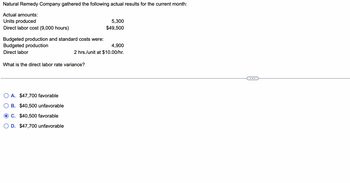 Natural Remedy Company gathered the following actual results for the current month:
Actual amounts:
Units produced
Direct labor cost (9,000 hours)
Budgeted production and standard costs were:
Budgeted production
Direct labor
What is the direct labor rate variance?
A. $47,700 favorable
B. $40,500 unfavorable
C. $40,500 favorable
D. $47,700 unfavorable
5,300
$49,500
4,900
2 hrs./unit at $10.00/hr.