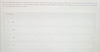 Largo, Incorporated, which uses a volume-based cost system, produces cat condos, and has a gross profit margin of 50%. Direct materials cost $15 per unit,
and direct labor costs $10 per unit Manufacturing overhead is applied at a rate of 200% of direct labor cost Nonmanufacturing costs are $27 per unit. What
is the unit sales price for each cat condo?
Multiple Choice
O
$50
$144
$90
$72