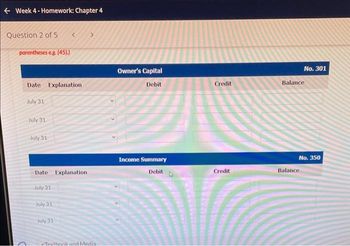 ← Week 4-Homework: Chapter 4
Question 2 of 5 <
parentheses e.g. (45).)
Date Explanation
July 31
July 31
July 31
Date Explanation
July 31
July 31
July 31
Texthonk and Media
Owner's Capital
Debit
Income Summary
Debit
Credit
Credit
No. 301
Balance
No. 350
Balance