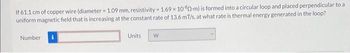 If 61.1 cm of copper wire (diameter 1.09 mm, resistivity = 1.69 x 1080-m) is formed into a circular loop and placed perpendicular to a
uniform magnetic field that is increasing at the constant rate of 13.6 mT/s, at what rate is thermal energy generated in the loop?
Number
Units
W