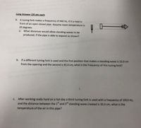 Long Answer (20 pts each
9. A tuning fork makes a frequency of 440 Hz, if it is held in
front of an open closed pipe. Assume room temperature is
20 degrees.
a. What distances would allow standing waves to be
produced, if the pipe is able to expand as shown?
b. If a different tuning fork is used and the first position that makes a standing wave is 15.0 cm
from the opening and the second is 45.0 cm, what is the frequency of this tuning fork?
c. After working really hard on a hot day a third tuning fork is used with a frequency of 1053 Hz,
and the distance between the 1 and 3d standing wave created is 33.0 cm, what is the
temperature of the air in this pipe?
