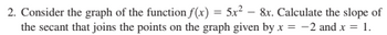 2. Consider the graph of the function f(x) = 5x² - 8x. Calculate the slope of
the secant that joins the points on the graph given by x = -2 and x = 1.