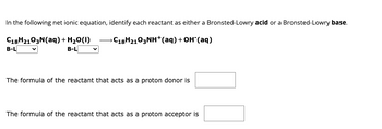 In the following net ionic equation, identify each reactant as either a Bronsted-Lowry acid or a Bronsted-Lowry base.
C18H2103N (aq) + H₂O(1) →C18H2103NH+(aq) + OH(aq)
B-L
B-L
The formula of the reactant that acts as a proton donor is
The formula of the reactant that acts as a proton acceptor is