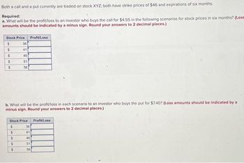 Both a call and a put currently are traded on stock XYZ; both have strike prices of $46 and expirations of six months.
Required:
a. What will be the profit/loss to an investor who buys the call for $4.55 in the following scenarios for stock prices in six months? (Loss
amounts should be indicated by a minus sign. Round your answers to 2 decimal places.)
Stock Price Profit/Loss
$
$
$
$
$
36
41
46
51
56
b. What will be the profit/loss in each scenario to an investor who buys the put for $7.40? (Loss amounts should be indicated by a
minus sign. Round your answers to 2 decimal places.)
$
$
Stock Price
$
$
$
36
41
46
51
56
Profit/Loss