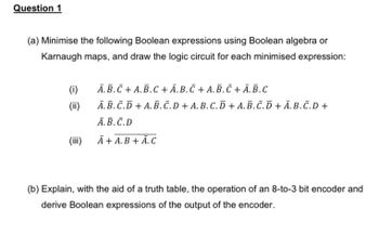 Question 1
(a) Minimise the following Boolean expressions using Boolean algebra or
Karnaugh maps, and draw the logic circuit for each minimised expression:
(i)
A.B.C + A.B.C+Ā. B. Ñ + A. B. Ñ + A.B.C
(ii)
A.B.C.D + A.B.C.D+ A.B.C.D + A.B.C.D+Ā.B.C.D +
A.B.C.D
(iii)
A+ A.B + A.C
(b) Explain, with the aid of a truth table, the operation of an 8-to-3 bit encoder and
derive Boolean expressions of the output of the encoder.