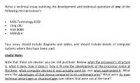 Write a technical essay outlining the development and technical operation of one of the
following microprocessors:
MOS Technology 6502
• Zilog Z80
• Intel 8086
• ARMV8-A
Your essay should include diagrams and tables, and should include details of computer
systems where they have been used.
Useful Notes
Note that these are devices you can still purchase. Review what the processor's structure
is, what it does, how it does it, how it fit into the development of the processor scene at
the time, what computer devices it was actually used for and what superseded it. What
were the advantages of that device compared to its contemporaries? What were its main
technical advantages or disadvantages over others that were out at the time?
