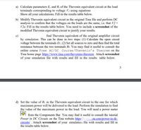 a) Calculate parameters E, and R, of the Thevenin equivalent circuit at the load
terminals corresponding to voltage V2 using equations
Show all your calculations. Fill-in the results table below.
b) Modify Thevenin equivalent circuit in the original Tina file and perform DC
analysis to confirm that the voltages on the loads are the same, i.e. that V2 =
V2e. Fill in the results table below. You need to include a screenshot of the
modified Thevenin equivalent circuit to justify your results.
find Thevenin equivalent of the original amplifier circuit
by simulation. This can be done in two steps: (1) Calculate the open circuit
voltage between the terminals Et ; (2) Set all sources to zero and then find the total
resistance between the two terminals Rt. You may find it useful to consult the
online course Free AC/DC Course/Thevenin's Theorem on the
Tina home page https://www.tina.com/thevenins-theorem. Attach screenshot
of your simulation file with results and fill in the results table below.
3
d) Set the value of R1 in the Thevenin equivalent circuit to the one for which
maximum power will be delivered to the load. Perform the simulation to find
the value of the maximum power in the load. You will need a power meter
from the Components Bar. You may find it useful to consult the tutorial
Power in DC Circuits on the Tina website https://www.tina.com/power-in-dc-
circuits/. Attach screenshot of your simulation file with results and fill in
the results table below.
