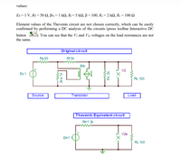 values:
Es = 1 V, Rs = 50 N, Br.= 1 kN, Rj=5 kQ, ß = 100, Ro =2 kN, R1 = 100 2
Element values of the Thevenin circuit are not chosen correctly, which can be easily
confirmed by performing a DC analysis of the circuits (press toolbar Interactive DC
button oc
You can see that the V2 and V2e voltages on the load resistances are not
the same.
Original circuit
Rs 50
Rf 5k
Blb
V2
Es 1
RL 100
Source
Transistor
Load
Thevenin Equivalent circuit
RE? 2k
V2e
EE?
RL 100
Bre 1k
Ro 2k
