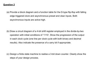 Question 2
(a) Provide a block diagram and a function table for the D-type flip-flop with falling
edge triggered clock and asynchronous preset and clear inputs. Both
asynchronous inputs are active high.
(b) Draw a circuit diagram of a 4-bit shift register employed in the divide-by-two
operation with initial conditions of '1110'. Show the progression of the output
in each clock cycle (one line per clock cycle with both binary and decimal
results). Also indicate the presence of a carry bit if appropriate.
(c) Design a finite state machine to realise a 3-bit down counter. Clearly show the
steps of your design process.