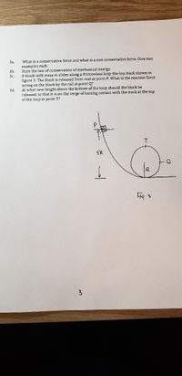 За.
What is a conservative force and what is a non conservative force. Give two
examples each.
State the law of conservation of mechanical energy.
A block with mass m slides along a frictionless loop-the-lop track showm in
figure 3. The block is released from rest at point P. What is the reaction force
acting on the block by the rail at point Q?
At what new height above the bottom of the loop should the block be
released so that it is on the verge of loosing contact with the track at the top
of the loop at point T?
3b.
3c.
3d
Q
3
